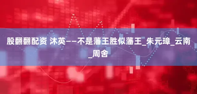 股翻翻配资 沐英——不是藩王胜似藩王_朱元璋_云南_周舍