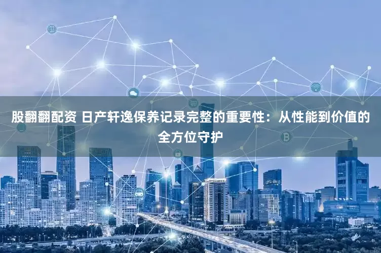 股翻翻配资 日产轩逸保养记录完整的重要性：从性能到价值的全方位守护